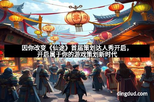 因你改变《仙途》首届策划达人秀开启，开启属于你的游戏策划新时代